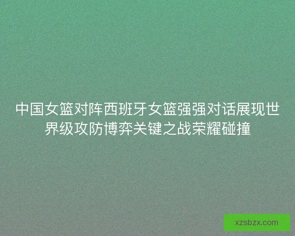 中国女篮对阵西班牙女篮强强对话展现世界级攻防博弈关键之战荣耀碰撞