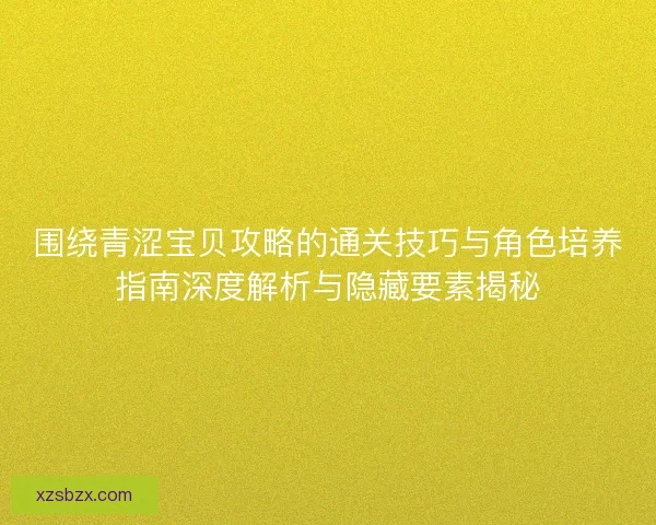 围绕青涩宝贝攻略的通关技巧与角色培养指南深度解析与隐藏要素揭秘