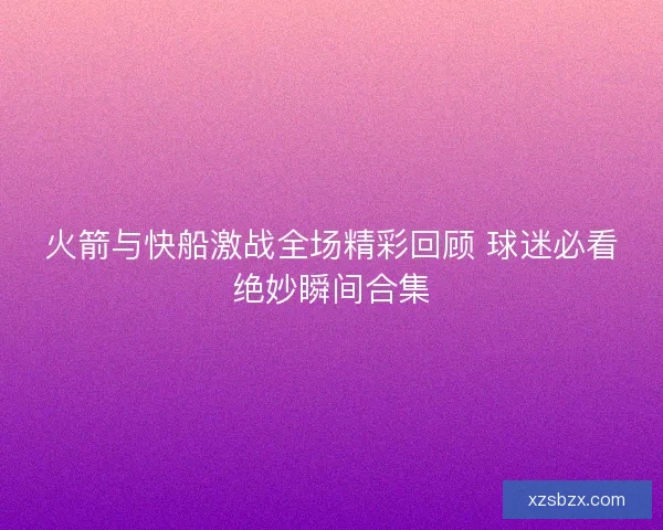 火箭与快船激战全场精彩回顾 球迷必看绝妙瞬间合集