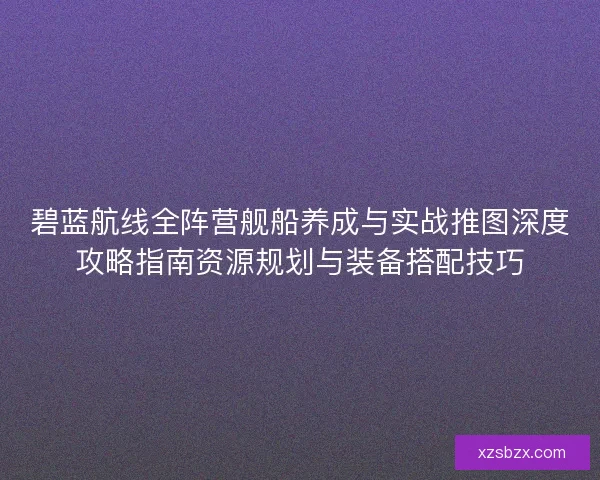 碧蓝航线全阵营舰船养成与实战推图深度攻略指南资源规划与装备搭配技巧
